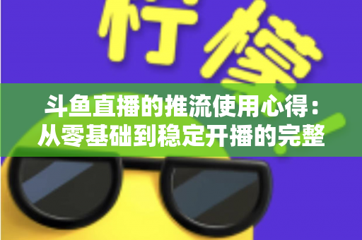 斗鱼直播的推流使用心得：从零基础到稳定开播的完整实战指南