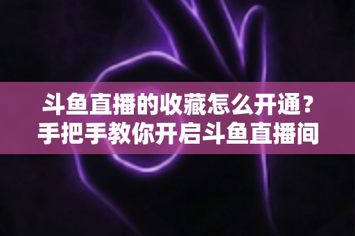 斗鱼直播的收藏怎么开通?手把手教你开启斗鱼直播间收藏功能的完整指南 斗鱼直播的收藏怎么开通?手把手教你开启斗鱼直播间收藏功能的完整指南