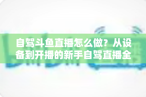 自驾斗鱼直播怎么做?从设备到开播的新手自驾直播全流程实战指南 自驾斗鱼直播怎么做?从设备到开播的新手自驾直播全流程实战指南