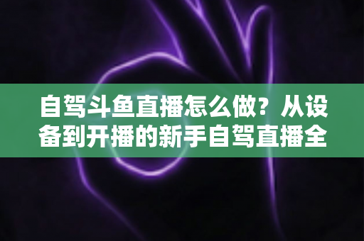 自驾斗鱼直播怎么做？从设备到开播的新手自驾直播全流程实战指南