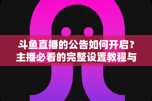 斗鱼直播的公告如何开启？主播必看的完整设置教程与运营技巧