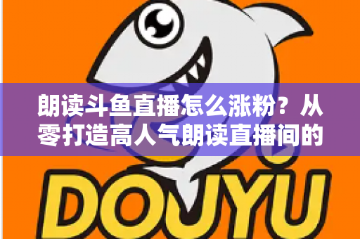 朗读斗鱼直播怎么涨粉?从零打造高人气朗读直播间的全方位实战攻略 朗读斗鱼直播怎么涨粉?从零打造高人气朗读直播间的全方位实战攻略