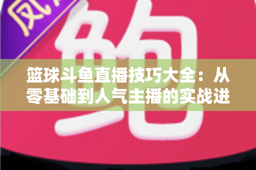 篮球斗鱼直播技巧大全:从零基础到人气主播的实战进阶指南 篮球斗鱼直播技巧大全:从零基础到人气主播的实战进阶指南