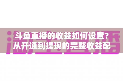 斗鱼直播的收益如何设置？从开通到提现的完整收益配置指南，助主播轻松实现流量变现