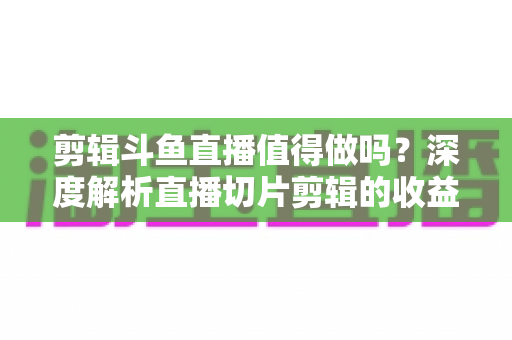剪辑斗鱼直播值得做吗？深度解析直播切片剪辑的收益、门槛与发展前景