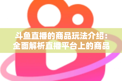 斗鱼直播的商品玩法介绍：全面解析直播平台上的商品互动与变现新趋势