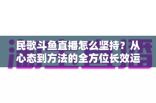 民歌斗鱼直播怎么坚持?从心态到方法的全方位长效运营指南 民歌斗鱼直播怎么坚持?从心态到方法的全方位长效运营指南