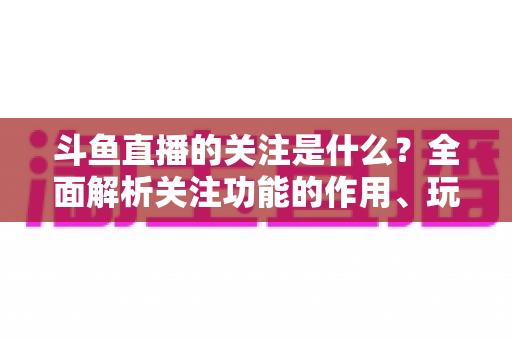 斗鱼直播的关注是什么?全面解析关注功能的作用、玩法与常见问题 斗鱼直播的关注是什么?全面解析关注功能的作用、玩法与常见问题