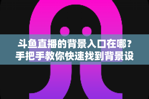 斗鱼直播的背景入口在哪?手把手教你快速找到背景设置入口的完整攻略 斗鱼直播的背景入口在哪?手把手教你快速找到背景设置入口的完整攻略