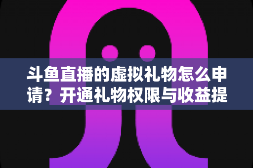斗鱼直播的虚拟礼物怎么申请？开通礼物权限与收益提现全流程详解