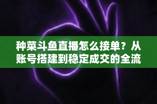 种菜斗鱼直播怎么接单？从账号搭建到稳定成交的全流程实战指南
