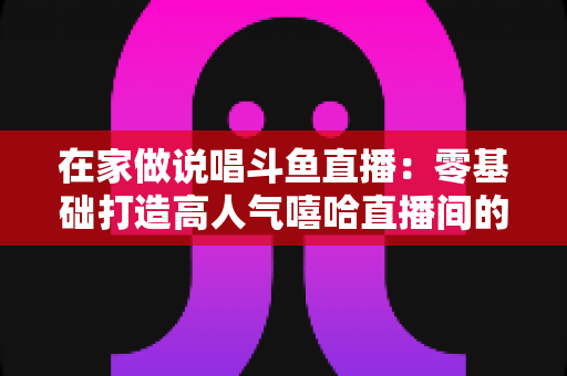 在家做说唱斗鱼直播：零基础打造高人气嘻哈直播间的全方位实战指南