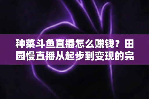 种菜斗鱼直播怎么赚钱?田园慢直播从起步到变现的完整实操攻略 种菜斗鱼直播怎么赚钱?田园慢直播从起步到变现的完整实操攻略