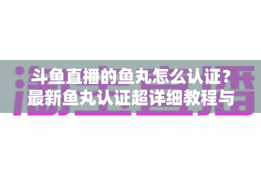 斗鱼直播的鱼丸怎么认证？最新鱼丸认证超详细教程与常见问题一站式全解析