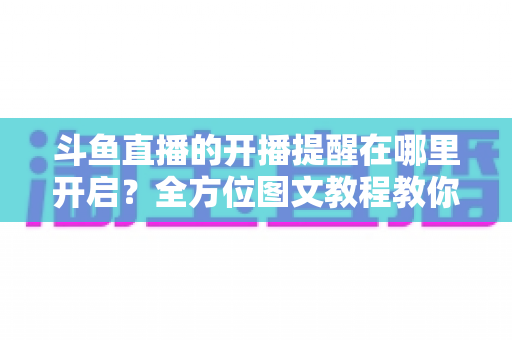 斗鱼直播的开播提醒在哪里开启？全方位图文教程教你不错过任何一场心仪主播的精彩直播