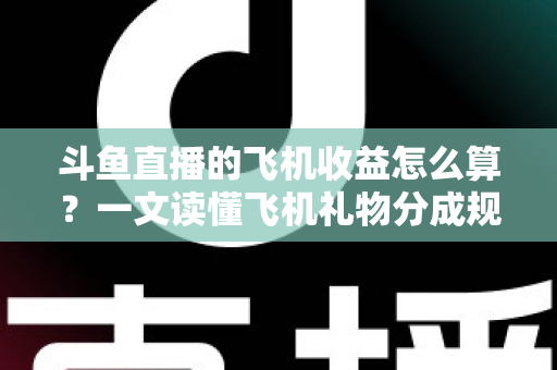 斗鱼直播的飞机收益怎么算？一文读懂飞机礼物分成规则、计算公式与提现流程