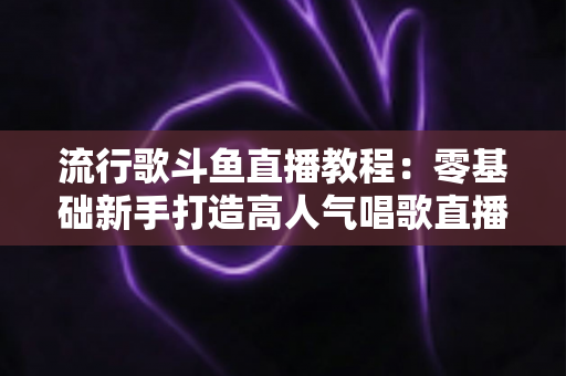 流行歌斗鱼直播教程：零基础新手打造高人气唱歌直播间的完整实战指南