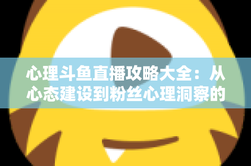 心理斗鱼直播攻略大全：从心态建设到粉丝心理洞察的主播实战指南