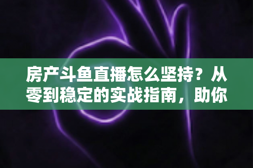 房产斗鱼直播怎么坚持？从零到稳定的实战指南，助你打造长期有效的房产营销直播间