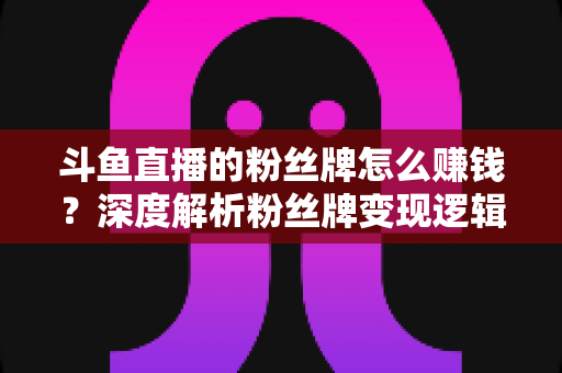 斗鱼直播的粉丝牌怎么赚钱?深度解析粉丝牌变现逻辑与主播运营实战全攻略 斗鱼直播的粉丝牌怎么赚钱?深度解析粉丝牌变现逻辑与主播运营实战全攻略