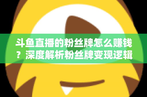 斗鱼直播的粉丝牌怎么赚钱？深度解析粉丝牌变现逻辑与主播运营实战全攻略