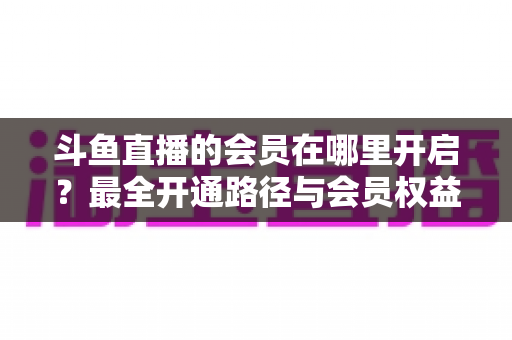 斗鱼直播的会员在哪里开启?最全开通路径与会员权益详解 斗鱼直播的会员在哪里开启?最全开通路径与会员权益详解