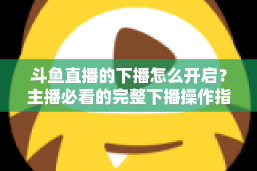 斗鱼直播的下播怎么开启?主播必看的完整下播操作指南与实用技巧 斗鱼直播的下播怎么开启?主播必看的完整下播操作指南与实用技巧