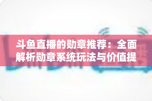 斗鱼直播的勋章推荐：全面解析勋章系统玩法与价值提升指南