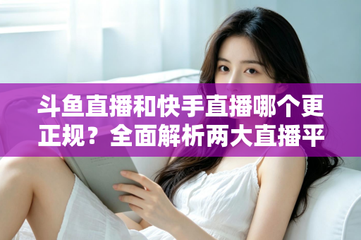 斗鱼直播和快手直播哪个更正规？全面解析两大直播平台的规范性与选择指南