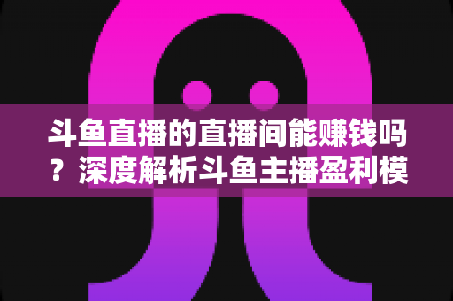 斗鱼直播的直播间能赚钱吗？深度解析斗鱼主播盈利模式与收益提升全攻略