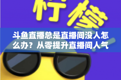 斗鱼直播总是直播间没人怎么办?从零提升直播间人气的完整实战指南 斗鱼直播总是直播间没人怎么办?从零提升直播间人气的完整实战指南