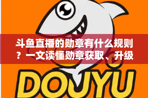 斗鱼直播的勋章有什么规则？一文读懂勋章获取、升级与佩戴全攻略