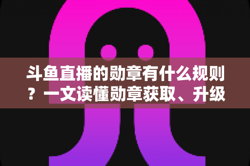 斗鱼直播的勋章有什么规则？一文读懂勋章获取、升级与佩戴全攻略