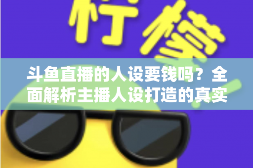 斗鱼直播的人设要钱吗？全面解析主播人设打造的真实成本与免费技巧