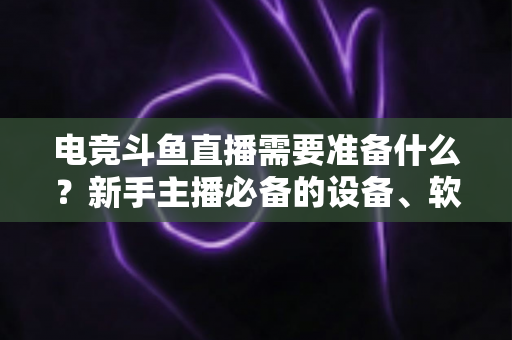 电竞斗鱼直播需要准备什么？新手主播必备的设备、软件与开播全攻略
