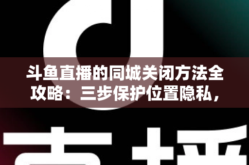 斗鱼直播的同城关闭方法全攻略：三步保护位置隐私，轻松告别同城推荐打扰