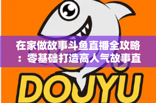 在家做故事斗鱼直播全攻略：零基础打造高人气故事直播间的实战指南