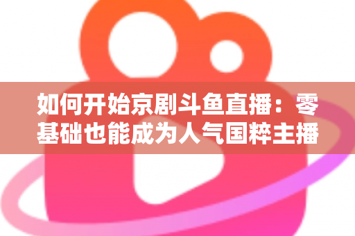 如何开始京剧斗鱼直播:零基础也能成为人气国粹主播的完整实战指南 如何开始京剧斗鱼直播:零基础也能成为人气国粹主播的完整实战指南