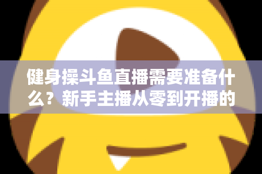 健身操斗鱼直播需要准备什么？新手主播从零到开播的完整装备与运营指南