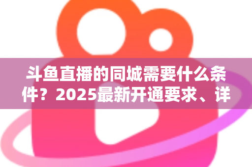 斗鱼直播的同城需要什么条件？2025最新开通要求、详细步骤与本地流量运营全攻略