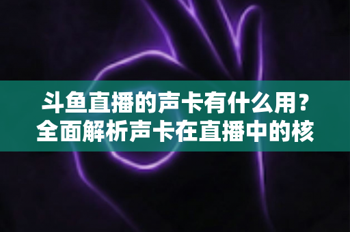 斗鱼直播的声卡有什么用？全面解析声卡在直播中的核心价值与选购技巧
