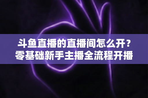 斗鱼直播的直播间怎么开？零基础新手主播全流程开播指南