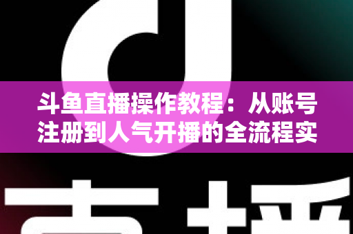 斗鱼直播操作教程：从账号注册到人气开播的全流程实战指南