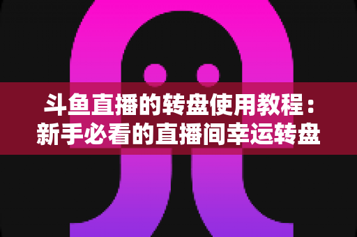 斗鱼直播的转盘使用教程：新手必看的直播间幸运转盘完整玩法指南