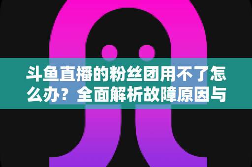 斗鱼直播的粉丝团用不了怎么办？全面解析故障原因与实用解决方案指南