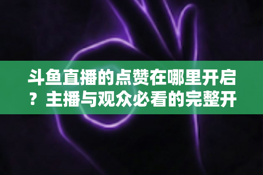 斗鱼直播的点赞在哪里开启?主播与观众必看的完整开启教程与互动涨人气秘籍 斗鱼直播的点赞在哪里开启?主播与观众必看的完整开启教程与互动涨人气秘籍