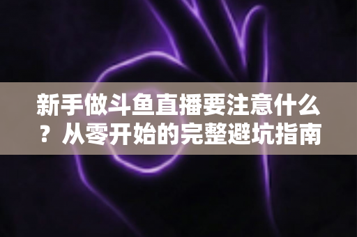 新手做斗鱼直播要注意什么?从零开始的完整避坑指南 新手做斗鱼直播要注意什么?从零开始的完整避坑指南