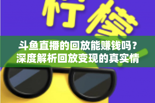 斗鱼直播的回放能赚钱吗？深度解析回放变现的真实情况与实用赚钱技巧
