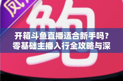 开箱斗鱼直播适合新手吗？零基础主播入行全攻略与深度解析