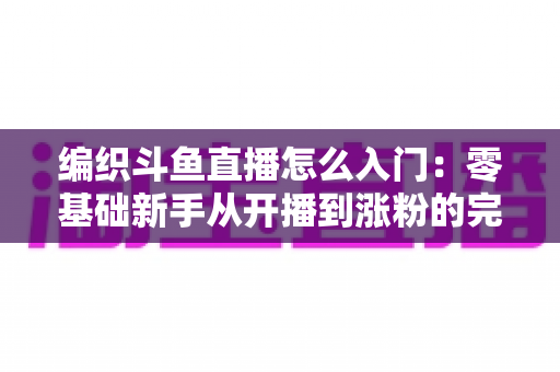 编织斗鱼直播怎么入门:零基础新手从开播到涨粉的完整实战指南 编织斗鱼直播怎么入门:零基础新手从开播到涨粉的完整实战指南